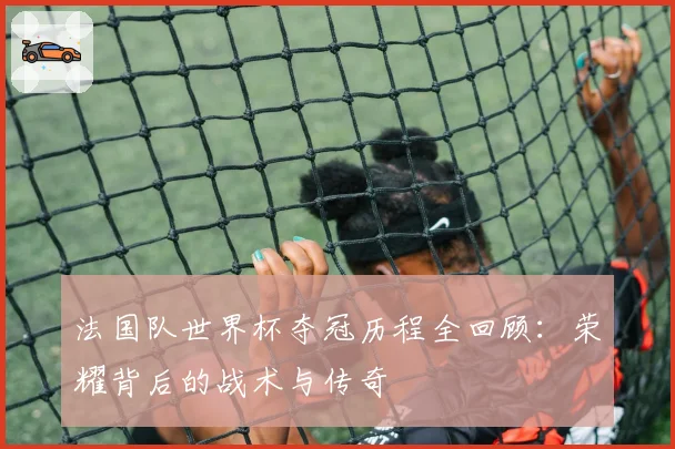 法国队世界杯夺冠历程全回顾：荣耀背后的战术与传奇