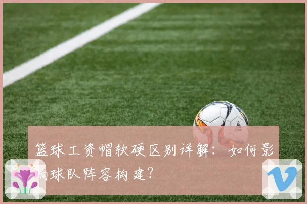 篮球工资帽软硬区别详解：如何影响球队阵容构建？