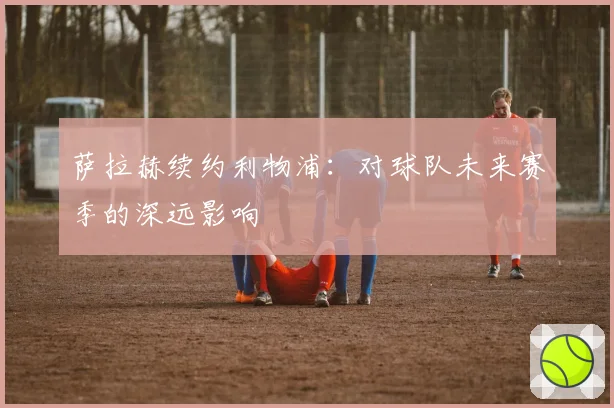 萨拉赫续约利物浦：对球队未来赛季的深远影响