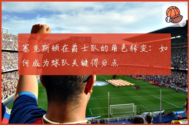 塞克斯顿在爵士队的角色转变：如何成为球队关键得分点
