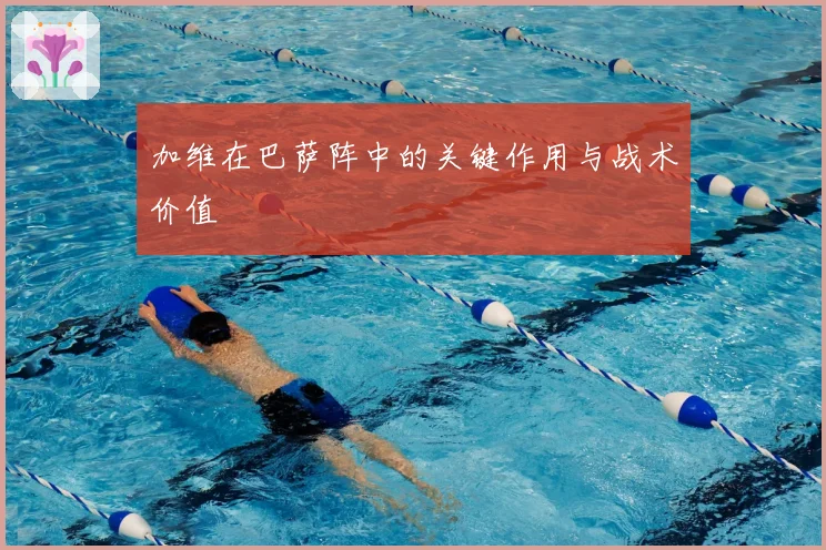 加维在巴萨阵中的关键作用与战术价值