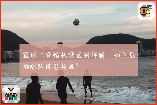 篮球工资帽软硬区别详解：如何影响球队阵容构建？
