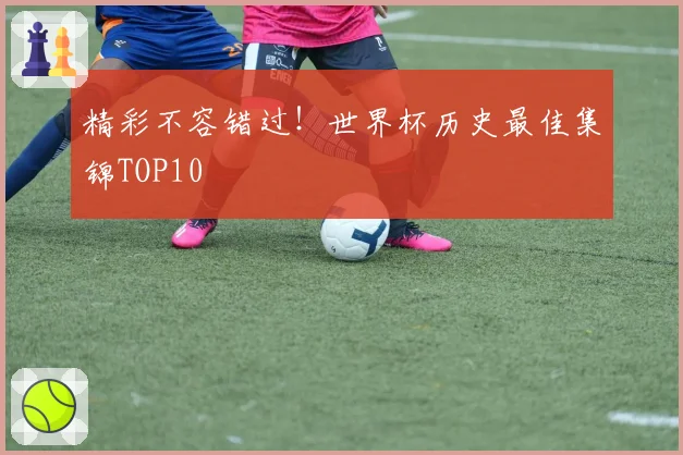精彩不容错过！世界杯历史最佳集锦TOP10