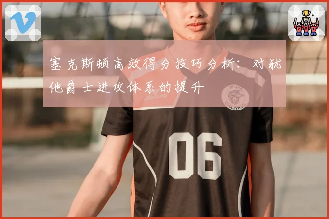 塞克斯顿高效得分技巧分析：对犹他爵士进攻体系的提升