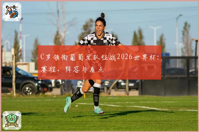 C罗领衔葡萄牙队征战2026世界杯：赛程、阵容与看点